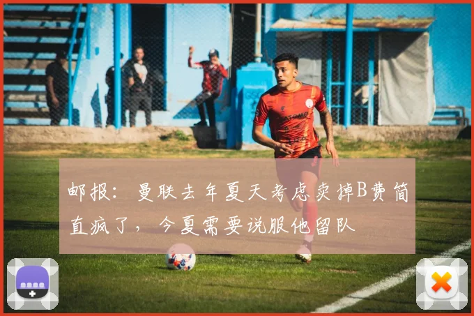 邮报：曼联去年夏天考虑卖掉B费简直疯了，今夏需要说服他留队