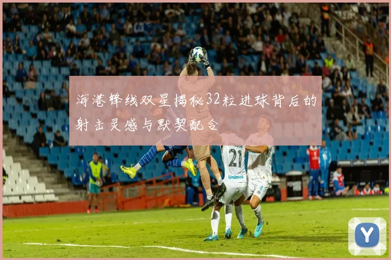 海港锋线双星揭秘32粒进球背后的射击灵感与默契配合