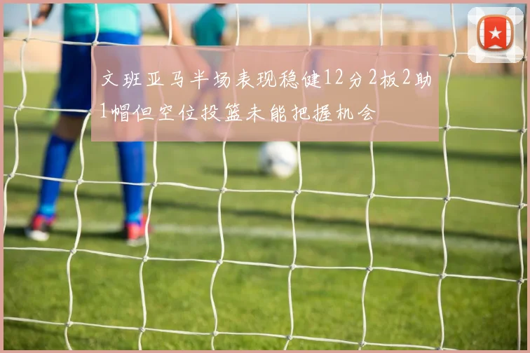 文班亚马半场表现稳健12分2板2助1帽但空位投篮未能把握机会
