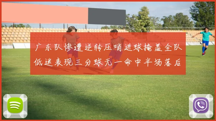 广东队惨遭逆转压哨进球掩盖全队低迷表现三分球无一命中半场落后26分