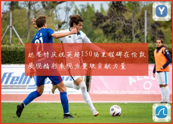 达洛特庆祝英超150场里程碑在伦敦展现精彩表现为曼联贡献力量