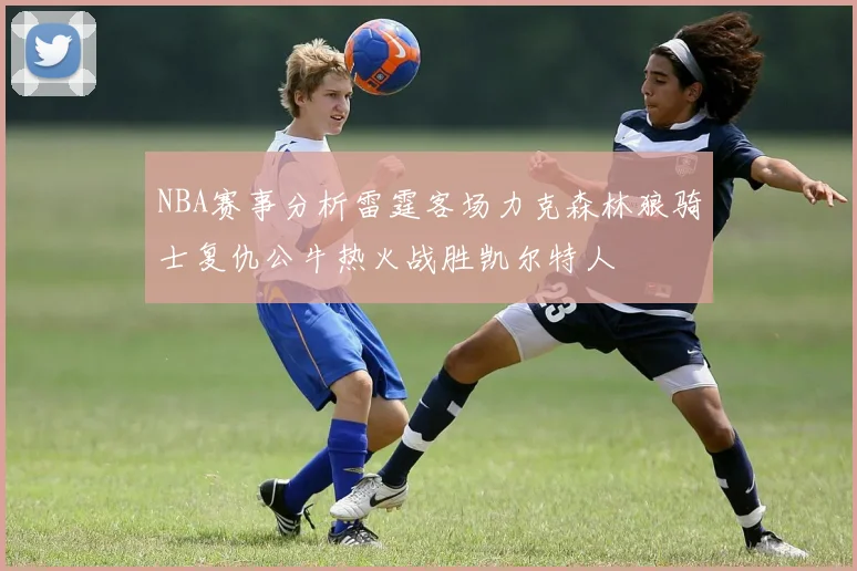 NBA赛事分析雷霆客场力克森林狼骑士复仇公牛热火战胜凯尔特人
