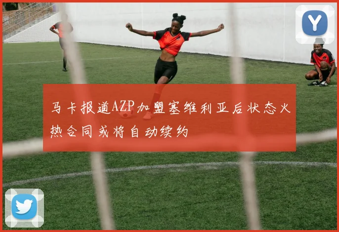 马卡报道AZP加盟塞维利亚后状态火热合同或将自动续约