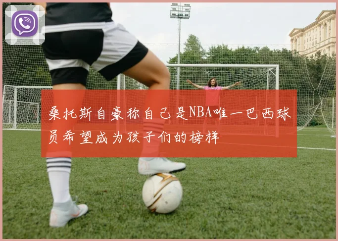 桑托斯自豪称自己是NBA唯一巴西球员希望成为孩子们的榜样