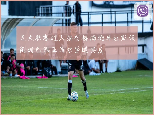 五大联赛过人排行榜揭晓库杜斯领衔姆巴佩亚马尔紧随其后