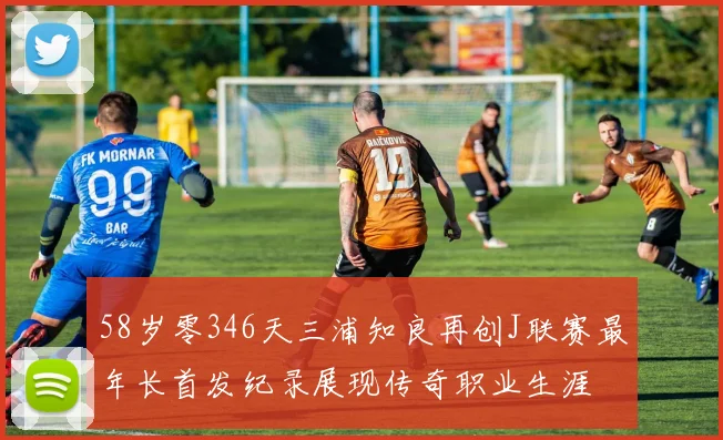 58岁零346天三浦知良再创J联赛最年长首发纪录展现传奇职业生涯