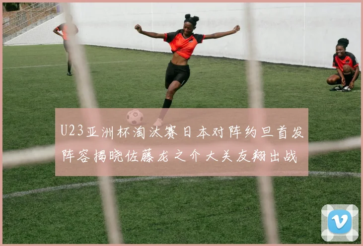 U23亚洲杯淘汰赛日本对阵约旦首发阵容揭晓佐藤龙之介大关友翔出战