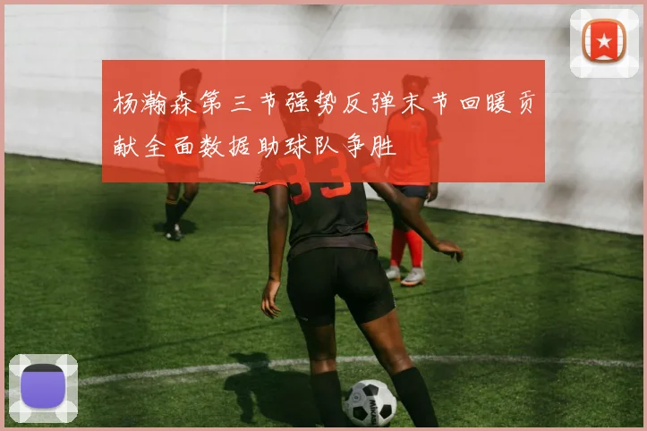 杨瀚森第三节强势反弹末节回暖贡献全面数据助球队争胜