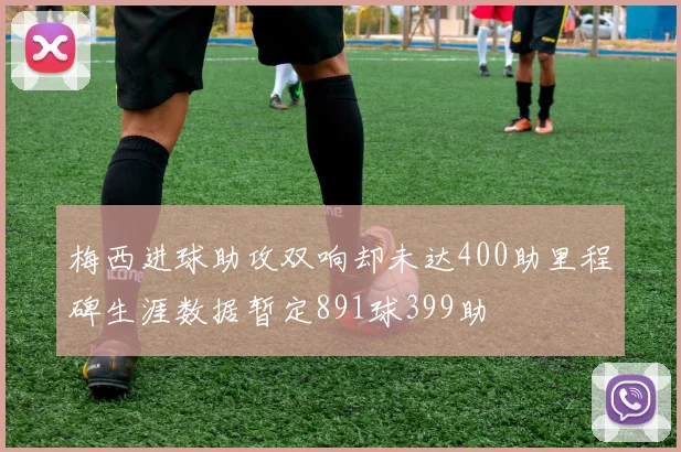 梅西进球助攻双响却未达400助里程碑生涯数据暂定891球399助