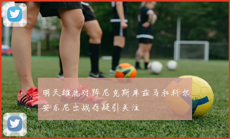 明天雄鹿对阵尼克斯库兹马和科尔安东尼出战存疑引关注