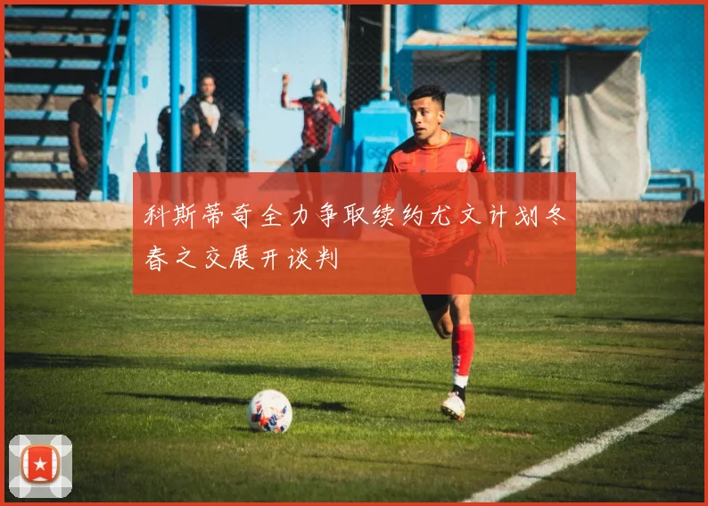 科斯蒂奇全力争取续约尤文计划冬春之交展开谈判