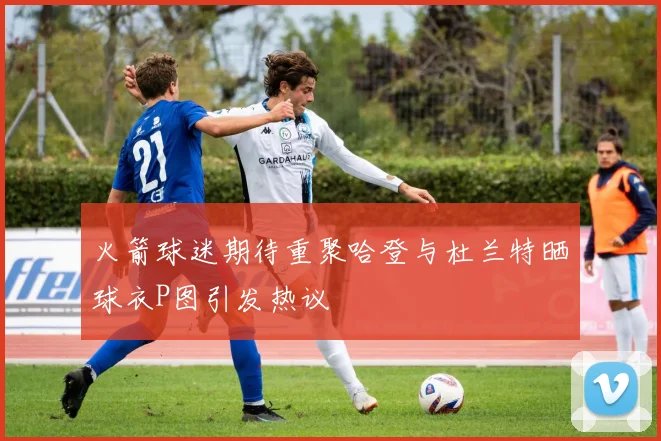 火箭球迷期待重聚哈登与杜兰特晒球衣P图引发热议