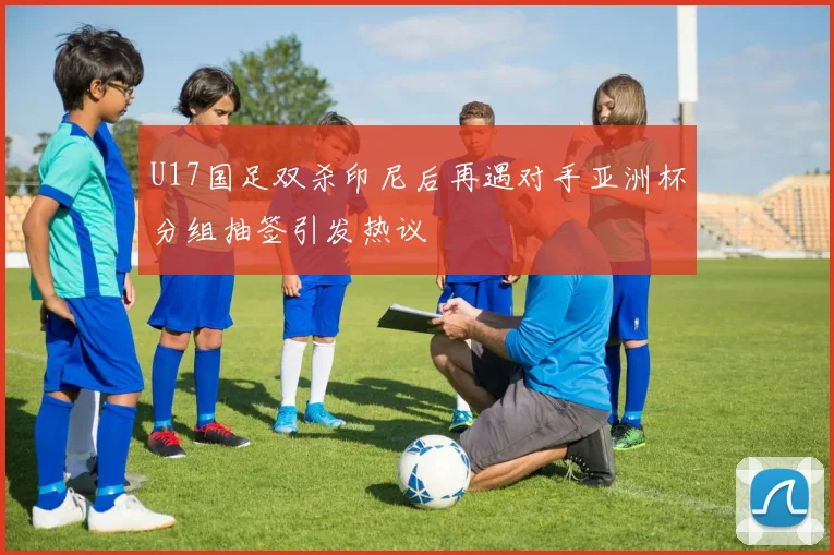 U17国足双杀印尼后再遇对手亚洲杯分组抽签引发热议