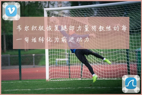 韦尔积极恢复腿部力量将教练的每一句话转化为前进动力
