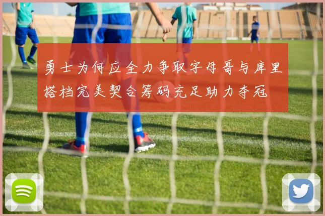 勇士为何应全力争取字母哥与库里搭档完美契合筹码充足助力夺冠