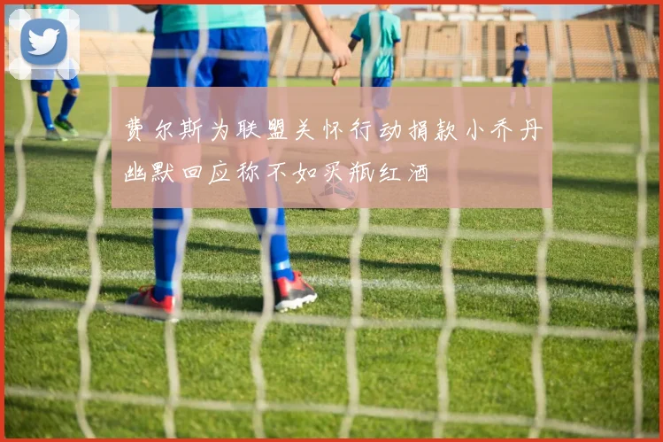费尔斯为联盟关怀行动捐款小乔丹幽默回应称不如买瓶红酒