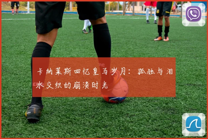 卡纳莱斯回忆皇马岁月：孤独与泪水交织的崩溃时光