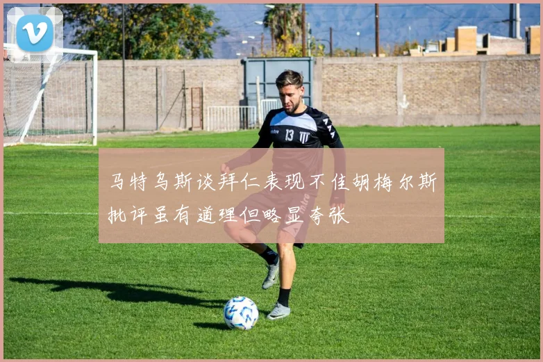马特乌斯谈拜仁表现不佳胡梅尔斯批评虽有道理但略显夸张