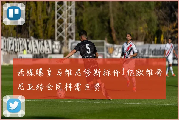 西媒曝皇马维尼修斯标价1亿欧维蒂尼亚转会同样需巨资