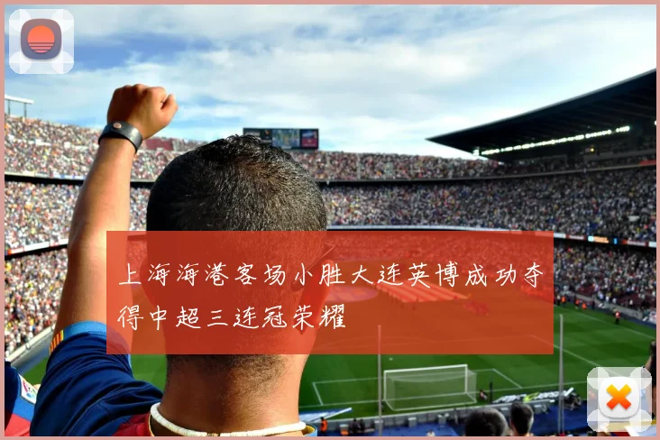 上海海港客场小胜大连英博成功夺得中超三连冠荣耀
